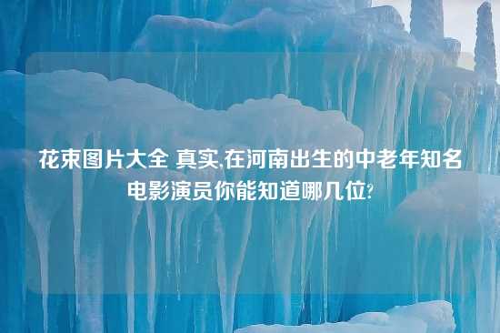 花束图片大全 真实,在河南出生的中老年知名电影演员你能知道哪几位?