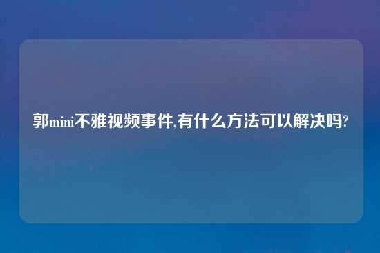 郭mini不雅look事件,有什么方法可以解决吗?