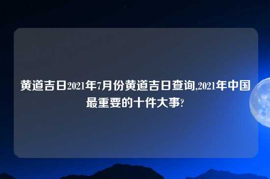 黄道吉日2021年7月份黄道吉日查询,2021年中国最重要的十件大事?