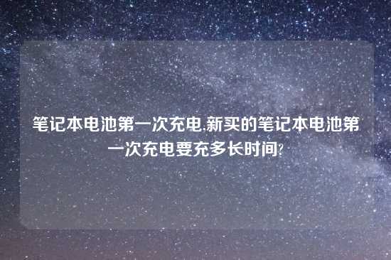 笔记本电池第一次充电,新买的笔记本电池第一次充电要充多长时间?