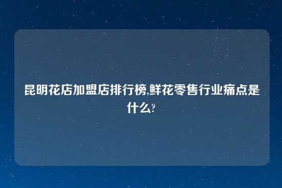 昆明花店加盟店排行榜,鲜花零售行业痛点是什么?