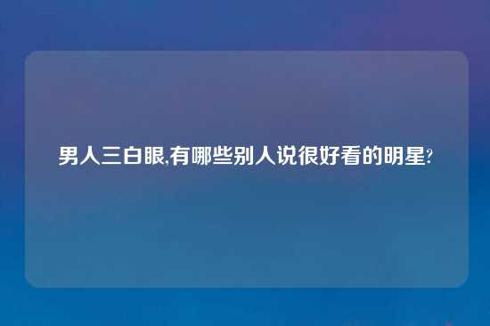 男人三白眼,有哪些别人说很好看的明星?