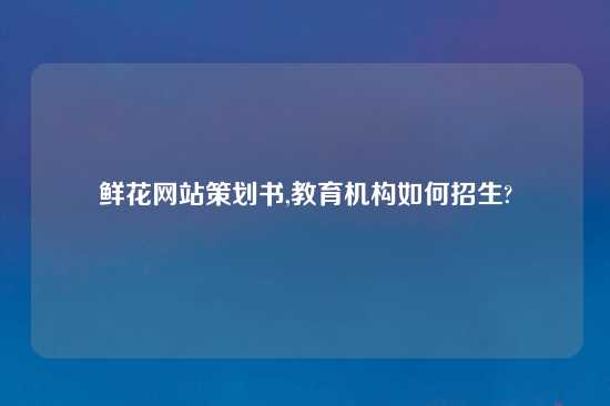 鲜花网站策划书,教育机构如何招生?