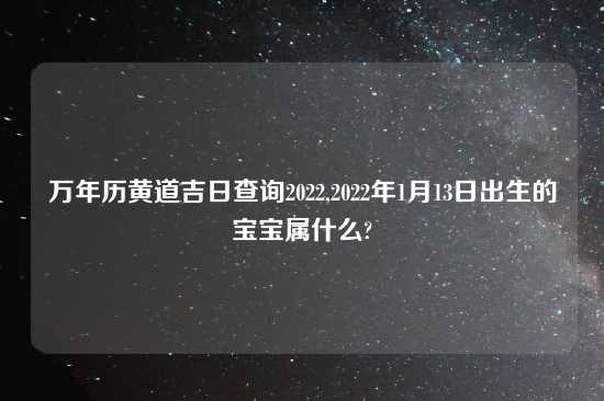 万年历黄道吉日查询2022,2022年1月13日出生的宝宝属什么?