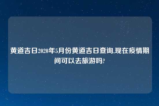 黄道吉日2020年5月份黄道吉日查询,现在疫情期间可以去旅游吗?