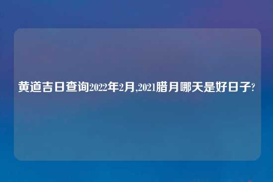 黄道吉日查询2022年2月,2021腊月哪天是好日子?