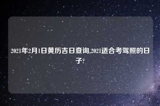 2021年2月1日黄历吉日查询,2021适合考驾照的日子?