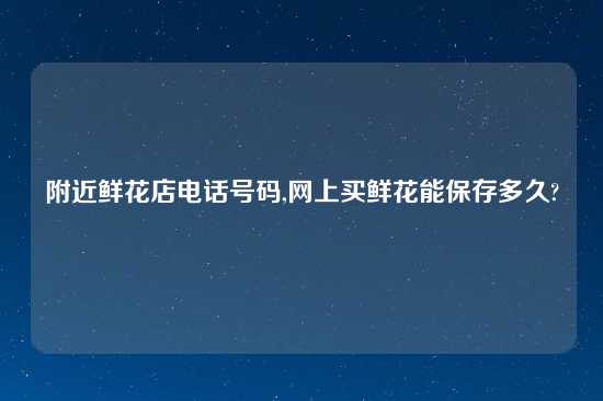 附近鲜花店电话号码,网上买鲜花能保存多久?