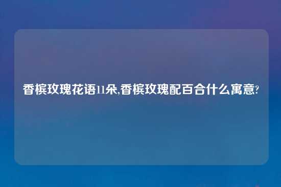 香槟玫瑰花语11朵,香槟玫瑰配百合什么寓意?