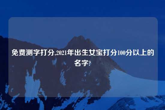 免费测字打分,2021年出生女宝打分100分以上的名字?