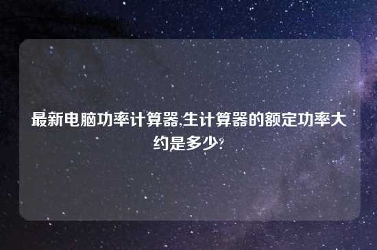 最新电脑功率计算器,生计算器的额定功率大约是多少?