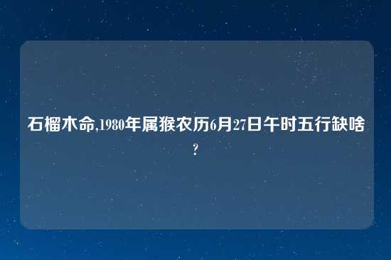 石榴木命,1980年属猴农历6月27日午时五行缺啥?