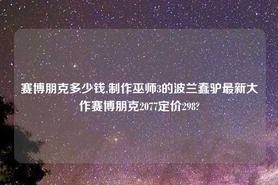 赛博朋克多少钱,制作巫师3的波兰蠢驴最新大作赛博朋克2077定价298?