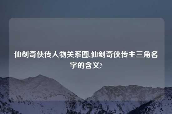 仙剑奇侠传人物关系图,仙剑奇侠传主三角名字的含义?