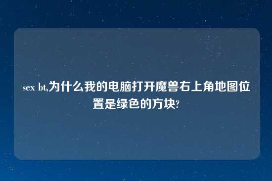 sex bt,为什么我的电脑打开魔兽右上角地图位置是绿色的方块?