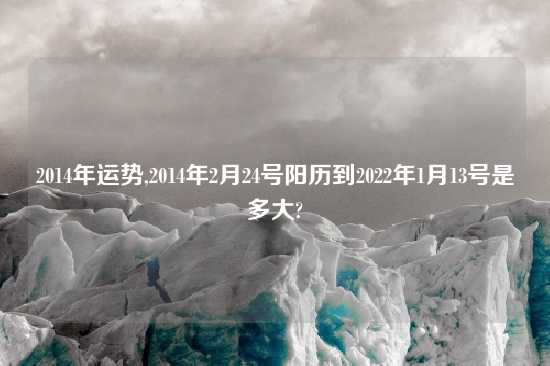 2014年运势,2014年2月24号阳历到2022年1月13号是多大?