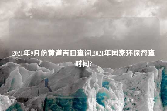 2021年9月份黄道吉日查询,2021年国家环保督查时间?