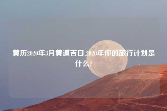 黄历2020年3月黄道吉日,2020年你的旅行计划是什么?