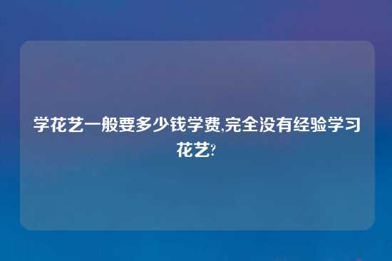 学花艺一般要多少钱学费,完全没有经验学习花艺?