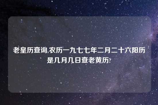 老皇历查询,农历一九七七年二月二十六阳历是几月几日查老黄历?