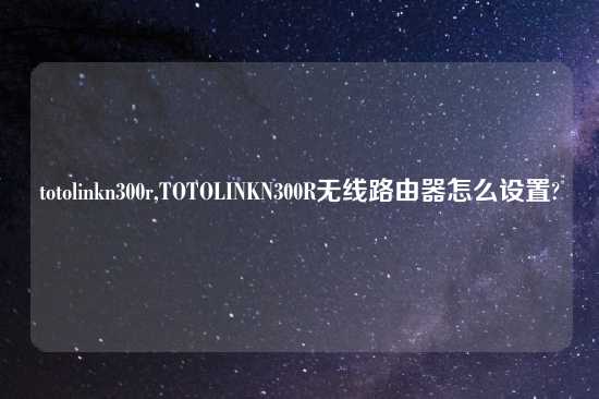 totolinkn300r,TOTOLINKN300R无线路由器怎么设置?