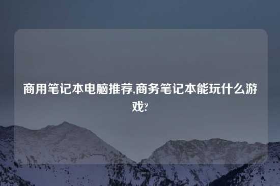 商用笔记本电脑推荐,商务笔记本能玩什么游戏?