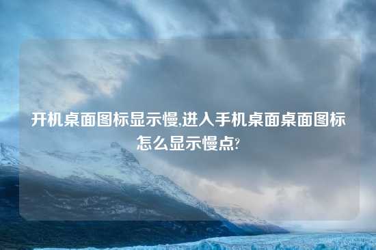 开机桌面图标显示慢,进入手机桌面桌面图标怎么显示慢点?