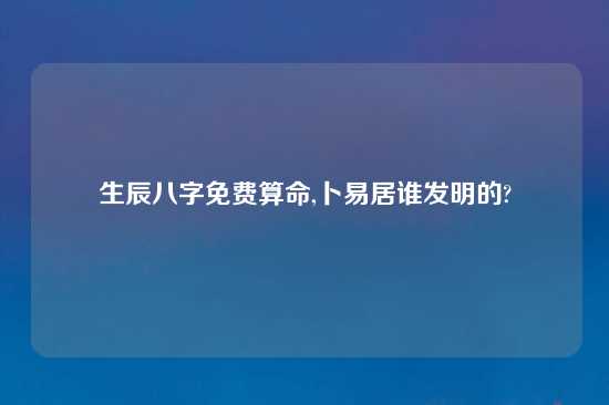 生辰八字免费算命,卜易居谁发明的?