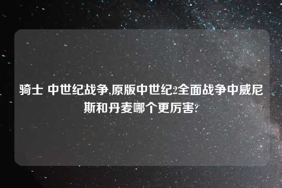 骑士 中世纪战争,原版中世纪2全面战争中威尼斯和丹麦哪个更厉害?