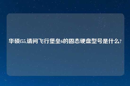 华硕f55,请问飞行堡垒6的固态硬盘型号是什么?