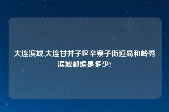 大连滨城,大连甘井子区辛寨子街道易和岭秀滨城邮编是多少?