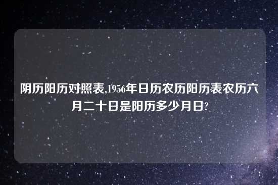阴历阳历对照表,1956年日历农历阳历表农历六月二十日是阳历多少月日?