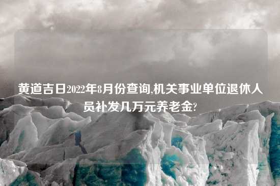 黄道吉日2022年8月份查询,机关事业单位退休人员补发几万元养老金?