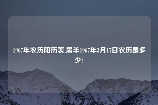 1967年农历阳历表,属羊1967年3月17日农历是多少?