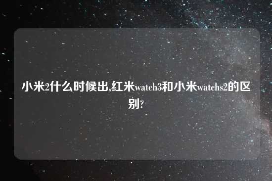 小米2什么时候出,红米watch3和小米watchs2的区别?