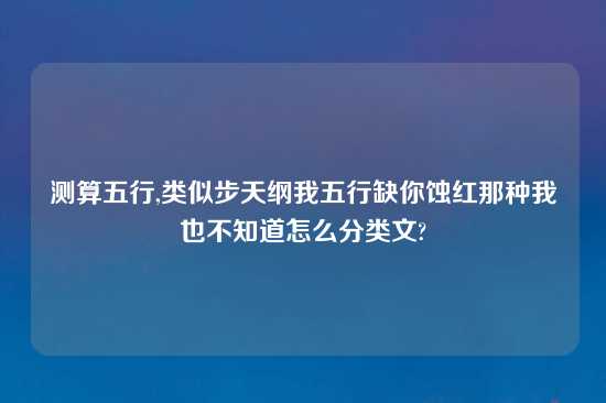 测算五行,类似步天纲我五行缺你蚀红那种我也不知道怎么分类文?