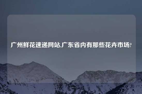 广州鲜花速递网站,广东省内有那些花卉市场?