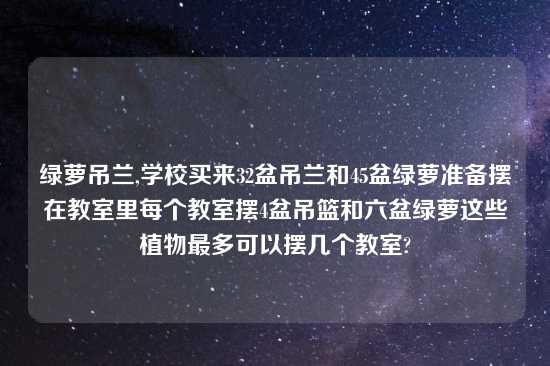 绿萝吊兰,学校买来32盆吊兰和45盆绿萝准备摆在教室里每个教室摆4盆吊篮和六盆绿萝这些植物最多可以摆几个教室?