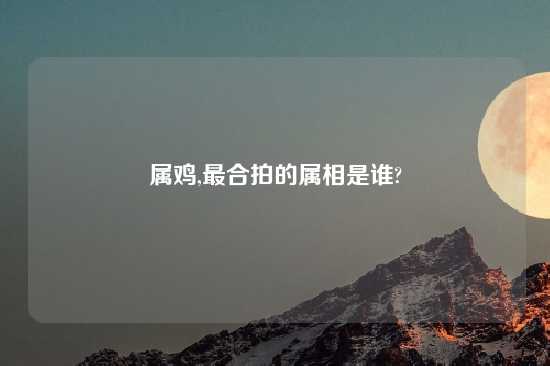 属鸡,最合拍的属相是谁?