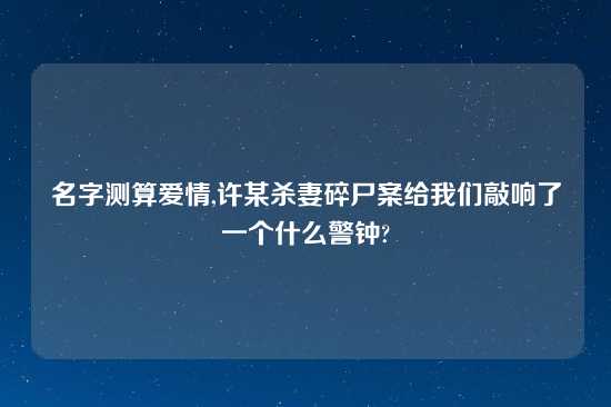 名字测算爱情,许某杀妻碎尸案给我们敲响了一个什么警钟?