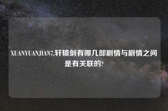 XUANYUANJIAN7,轩辕剑有哪几部剧情与剧情之间是有关联的?