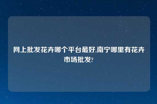 网上批发花卉哪个平台最好,南宁哪里有花卉市场批发?