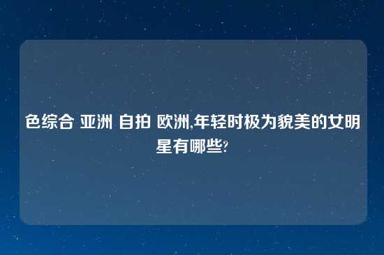 色综合 亚洲 自拍 欧洲,年轻时极为貌美的女明星有哪些?