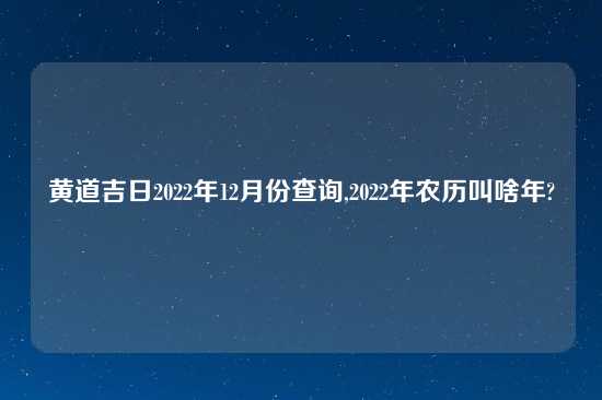 黄道吉日2022年12月份查询,2022年农历叫啥年?