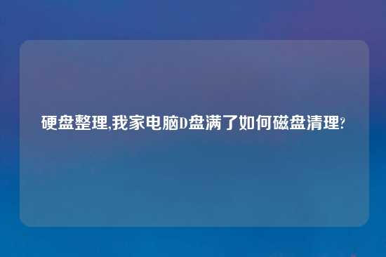 硬盘整理,我家电脑D盘满了如何磁盘清理?