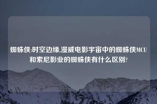 蜘蛛侠:时空边缘,漫威电影宇宙中的蜘蛛侠MCU和索尼影业的蜘蛛侠有什么区别?