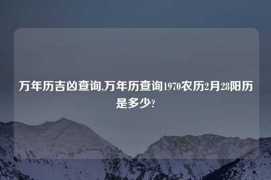 万年历吉凶查询,万年历查询1970农历2月28阳历是多少?