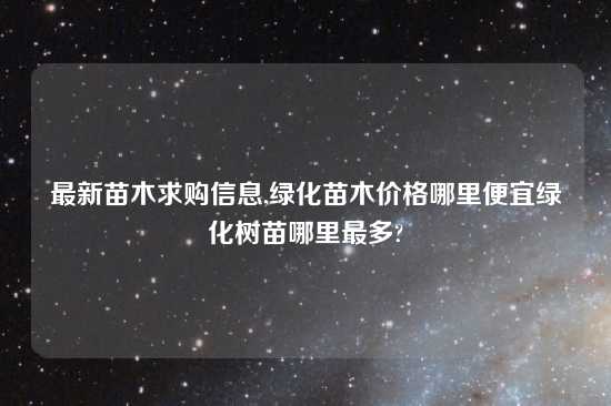 最新苗木求购信息,绿化苗木价格哪里便宜绿化树苗哪里最多?