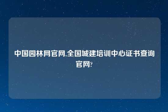 中国园林网官网,全国城建培训中心证书查询官网?