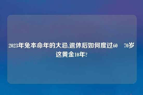 2023年兔本命年的大忌,退休后如何度过60–70岁这黄金10年?